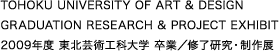 TOHOKU UNIVERSITY OF ART & DESIGN｜GRADUATION RESEARCH & PROJECT EXHIBIT｜2009年度 東北芸術工科大学 卒業／修了研究・制作展